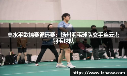 高水平欧锦赛循环赛：扬州羽毛球队交手连云港羽毛球队