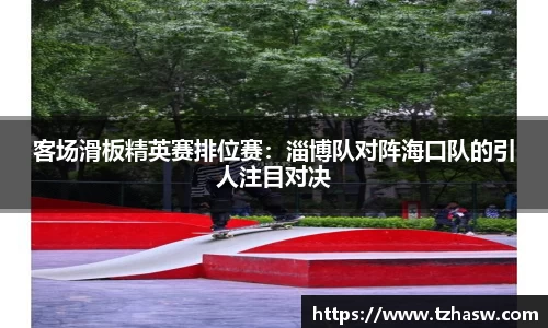 客场滑板精英赛排位赛：淄博队对阵海口队的引人注目对决